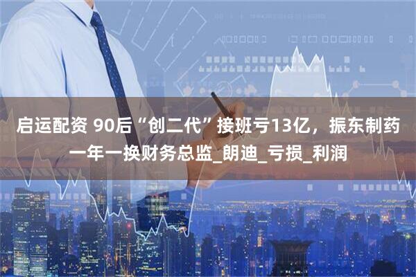 启运配资 90后“创二代”接班亏13亿，振东制药一年一换财务总监_朗迪_亏损_利润