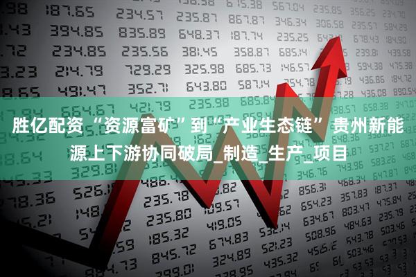 胜亿配资 “资源富矿”到“产业生态链” 贵州新能源上下游协同破局_制造_生产_项目