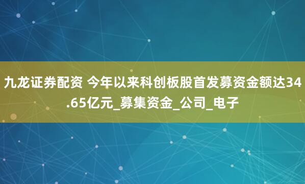 九龙证券配资 今年以来科创板股首发募资金额达34.65亿元_募集资金_公司_电子