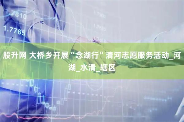 股升网 大桥乡开展“念湖行”清河志愿服务活动_河湖_水清_辖区