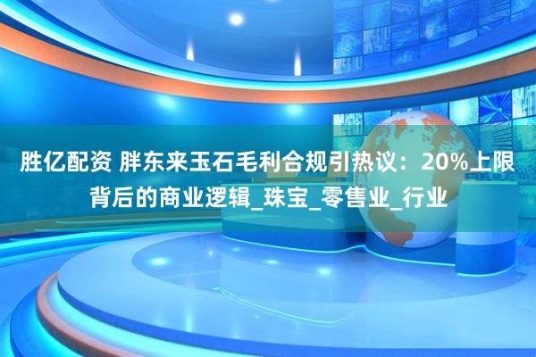 胜亿配资 胖东来玉石毛利合规引热议：20%上限背后的商业逻辑_珠宝_零售业_行业