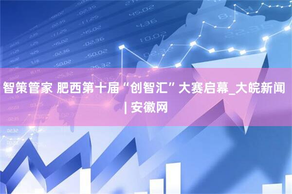 智策管家 肥西第十届“创智汇”大赛启幕_大皖新闻 | 安徽网