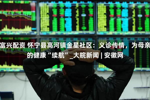富兴配资 怀宁县高河镇金星社区：义诊传情，为母亲的健康“续航”_大皖新闻 | 安徽网
