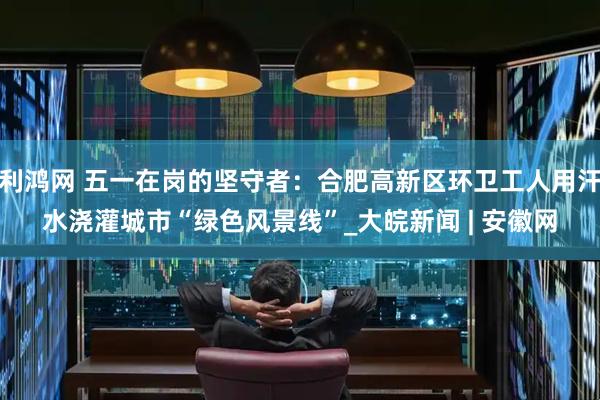 利鸿网 五一在岗的坚守者：合肥高新区环卫工人用汗水浇灌城市“绿色风景线”_大皖新闻 | 安徽网