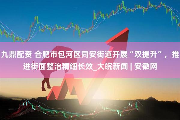 九鼎配资 合肥市包河区同安街道开展“双提升”，推进街面整治精细长效_大皖新闻 | 安徽网