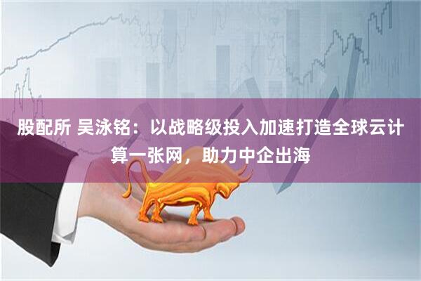 股配所 吴泳铭：以战略级投入加速打造全球云计算一张网，助力中企出海