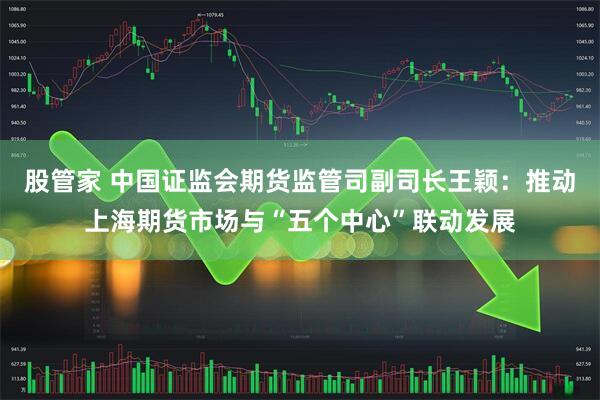 股管家 中国证监会期货监管司副司长王颖：推动上海期货市场与“五个中心”联动发展