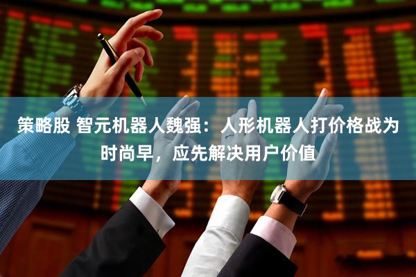 策略股 智元机器人魏强：人形机器人打价格战为时尚早，应先解决用户价值