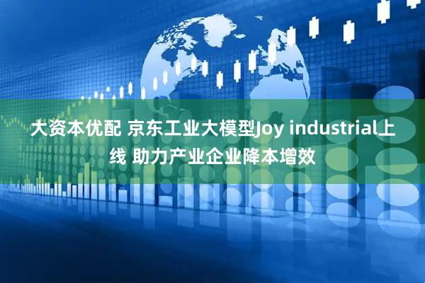 大资本优配 京东工业大模型Joy industrial上线 助力产业企业降本增效