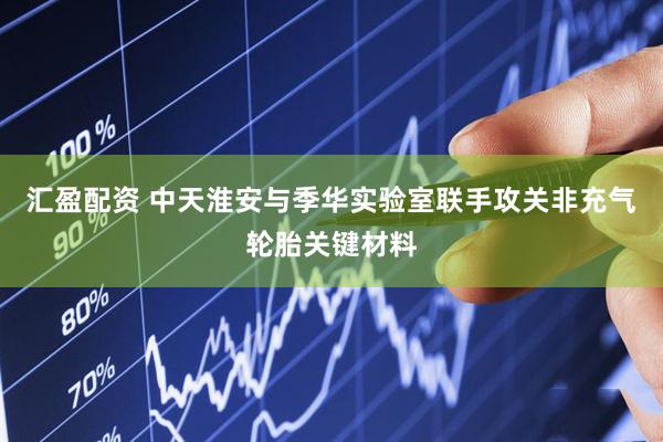 汇盈配资 中天淮安与季华实验室联手攻关非充气轮胎关键材料