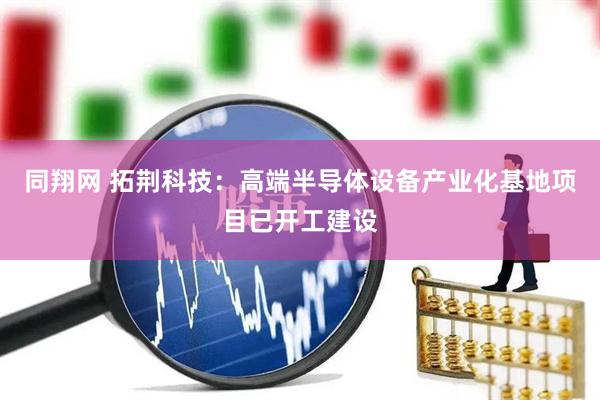同翔网 拓荆科技：高端半导体设备产业化基地项目已开工建设
