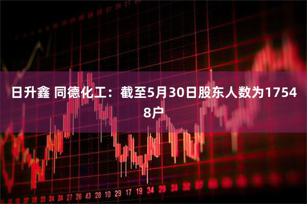 日升鑫 同德化工：截至5月30日股东人数为17548户