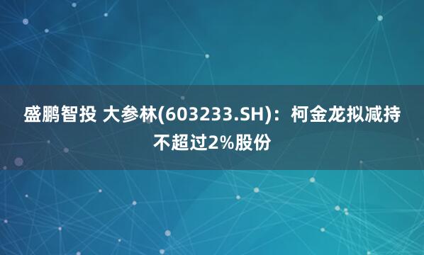 盛鹏智投 大参林(603233.SH)：柯金龙拟减持不超过2%股份