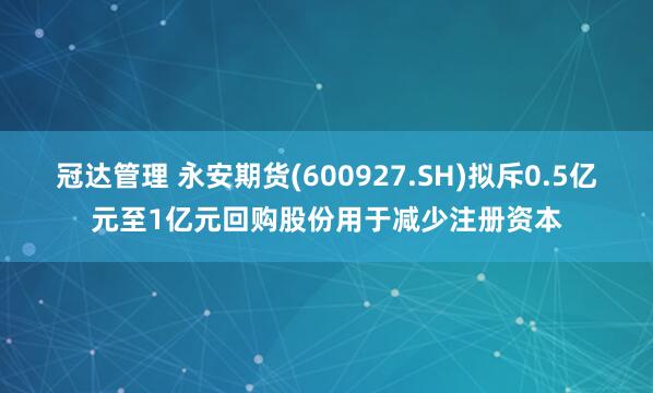 冠达管理 永安期货(600927.SH)拟斥0.5亿元至1亿元回购股份用于减少注册资本
