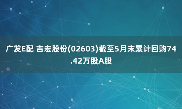 广发E配 吉宏股份(02603)截至5月末累计回购74.42万股A股