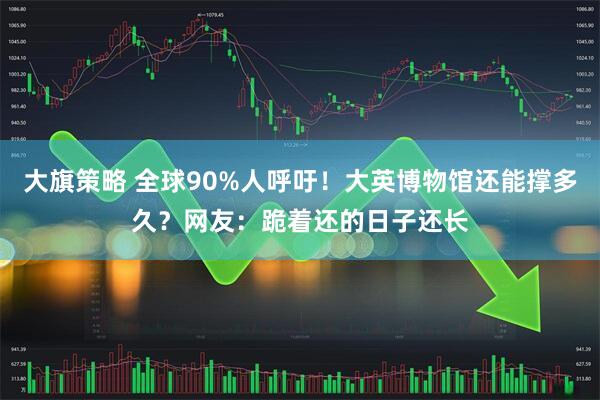 大旗策略 全球90%人呼吁！大英博物馆还能撑多久？网友：跪着还的日子还长