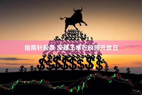 指南针股票 深理工举行校园开放日