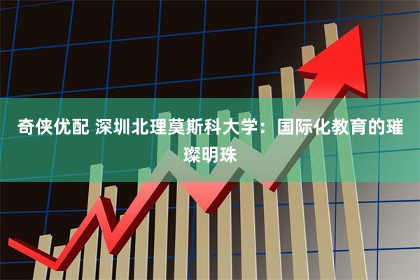 奇侠优配 深圳北理莫斯科大学：国际化教育的璀璨明珠