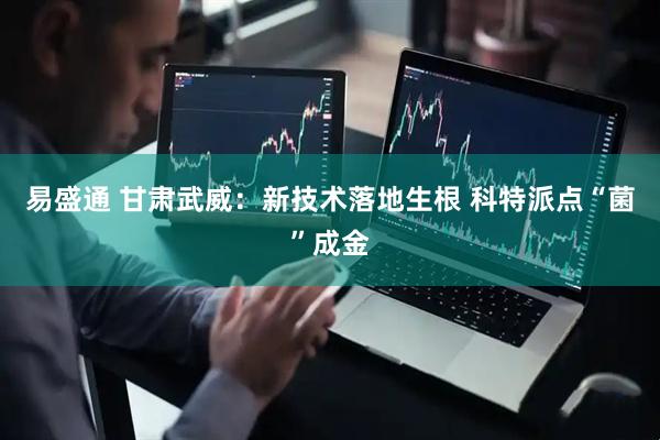 易盛通 甘肃武威：新技术落地生根 科特派点“菌”成金