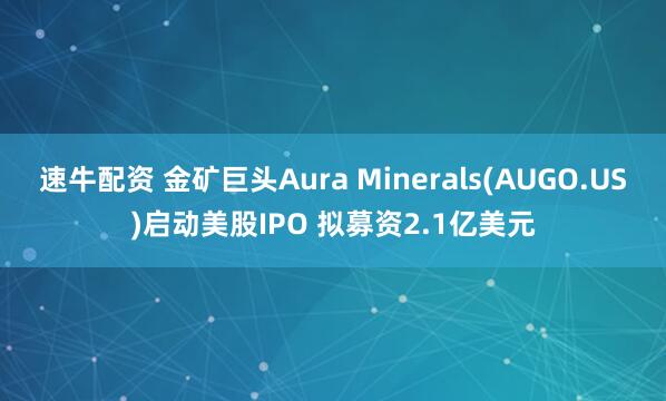 速牛配资 金矿巨头Aura Minerals(AUGO.US)启动美股IPO 拟募资2.1亿美元