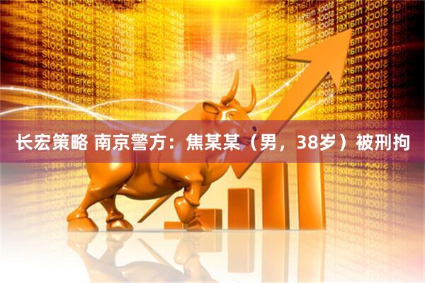 长宏策略 南京警方：焦某某（男，38岁）被刑拘