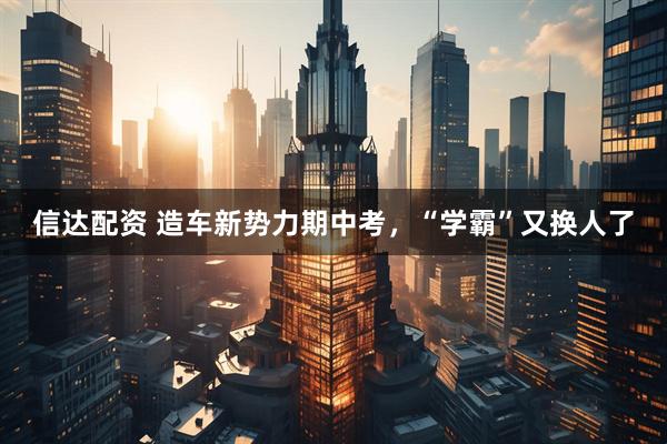 信达配资 造车新势力期中考，“学霸”又换人了