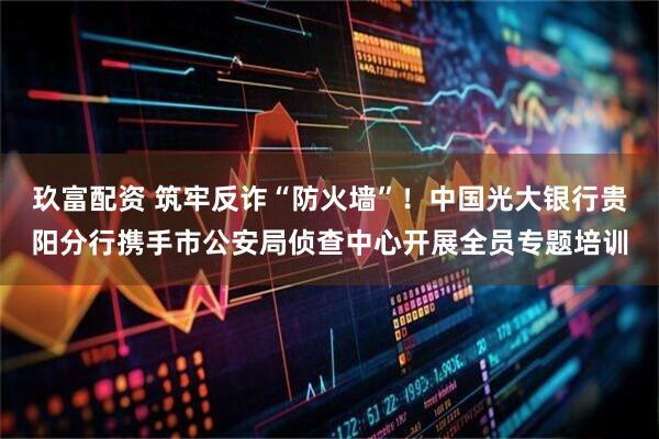 玖富配资 筑牢反诈“防火墙”！中国光大银行贵阳分行携手市公安局侦查中心开展全员专题培训