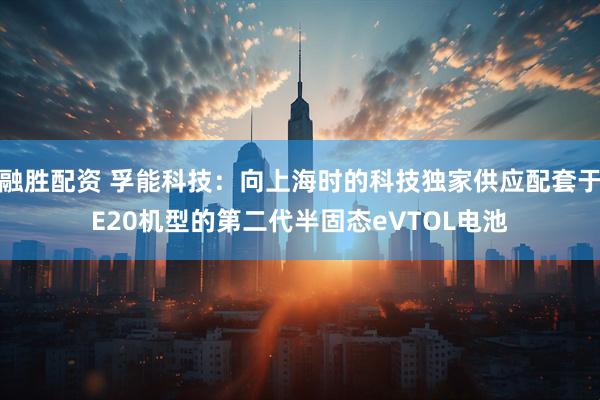 融胜配资 孚能科技：向上海时的科技独家供应配套于E20机型的第二代半固态eVTOL电池