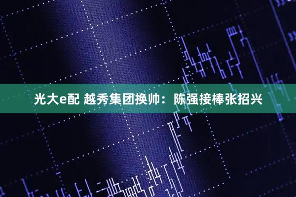 光大e配 越秀集团换帅：陈强接棒张招兴