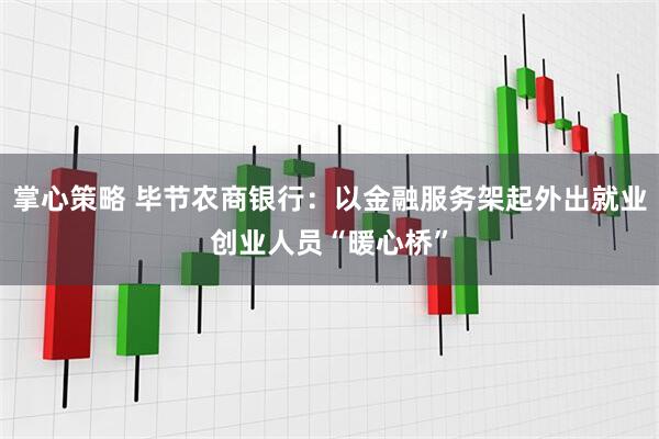 掌心策略 毕节农商银行：以金融服务架起外出就业创业人员“暖心桥”