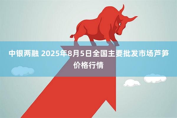 中银两融 2025年8月5日全国主要批发市场芦笋价格行情