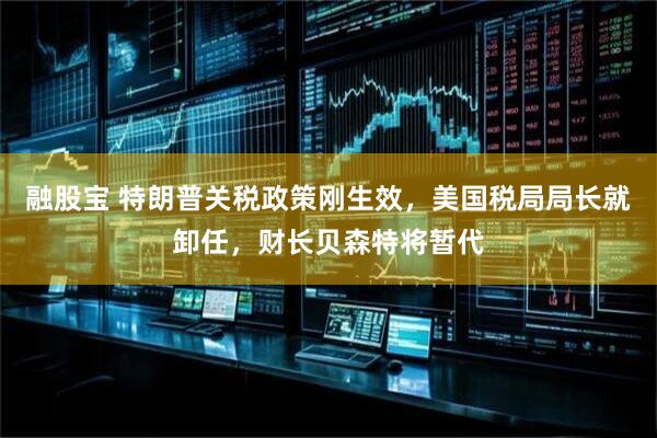 融股宝 特朗普关税政策刚生效，美国税局局长就卸任，财长贝森特将暂代