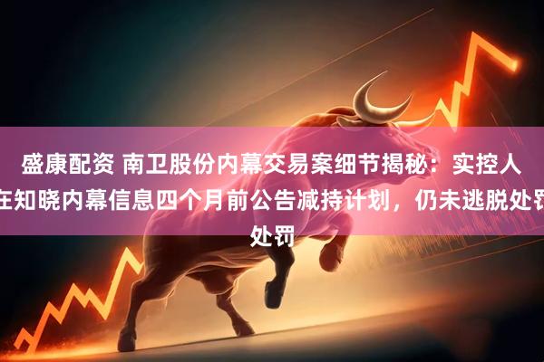 盛康配资 南卫股份内幕交易案细节揭秘：实控人在知晓内幕信息四个月前公告减持计划，仍未逃脱处罚