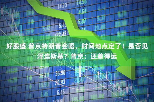 好股盛 普京特朗普会晤，时间地点定了！是否见泽连斯基？普京：还差得远