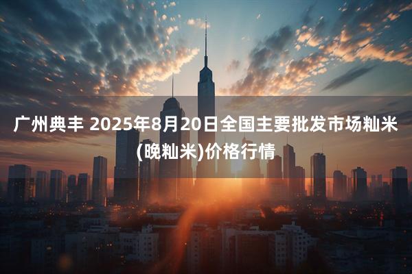 广州典丰 2025年8月20日全国主要批发市场籼米(晚籼米)价格行情