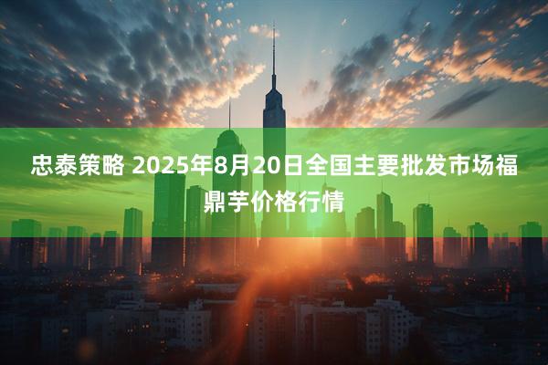 忠泰策略 2025年8月20日全国主要批发市场福鼎芋价格行情
