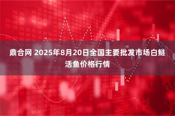 鼎合网 2025年8月20日全国主要批发市场白鲢活鱼价格行情