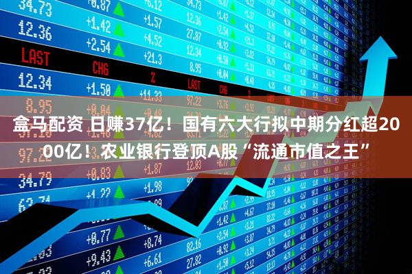 盒马配资 日赚37亿！国有六大行拟中期分红超2000亿！农业银行登顶A股“流通市值之王”