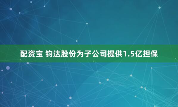 配资宝 钧达股份为子公司提供1.5亿担保