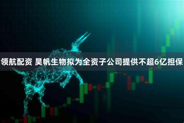 领航配资 昊帆生物拟为全资子公司提供不超6亿担保