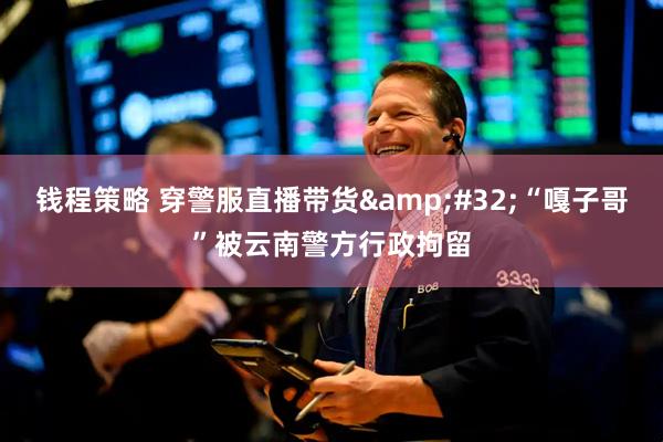 钱程策略 穿警服直播带货&#32;“嘎子哥”被云南警方行政拘留