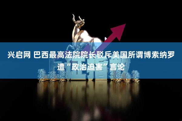 兴启网 巴西最高法院院长驳斥美国所谓博索纳罗遭“政治迫害”言论