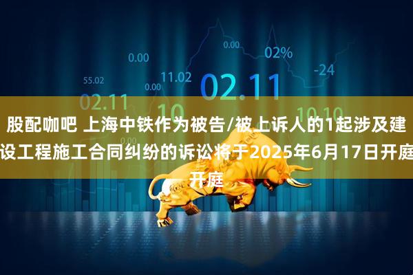 股配咖吧 上海中铁作为被告/被上诉人的1起涉及建设工程施工合同纠纷的诉讼将于2025年6月17日开庭