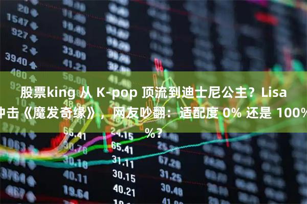 股票king 从 K-pop 顶流到迪士尼公主？Lisa 冲击《魔发奇缘》，网友吵翻：适配度 0% 还是 100%？