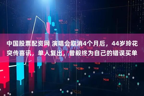 中国股票配资网 演唱会取消4个月后，44岁玲花突传喜讯，单人复出，曾毅终为自己的错误买单