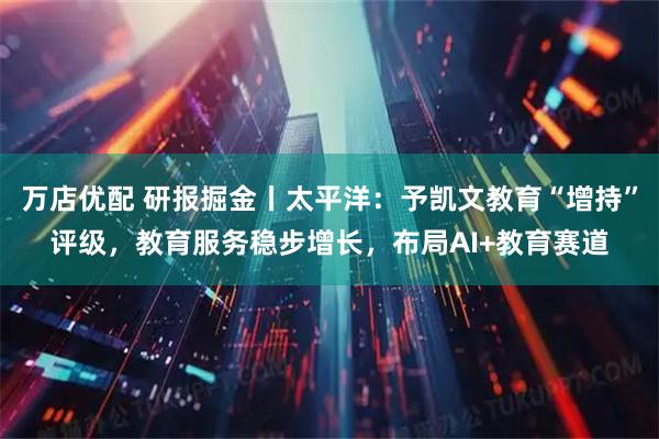 万店优配 研报掘金丨太平洋：予凯文教育“增持”评级，教育服务稳步增长，布局AI+教育赛道