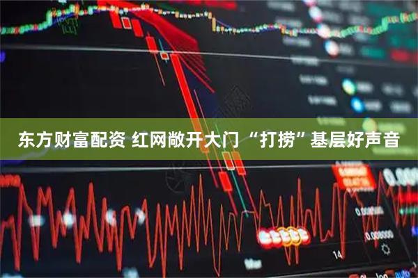 东方财富配资 红网敞开大门 “打捞”基层好声音