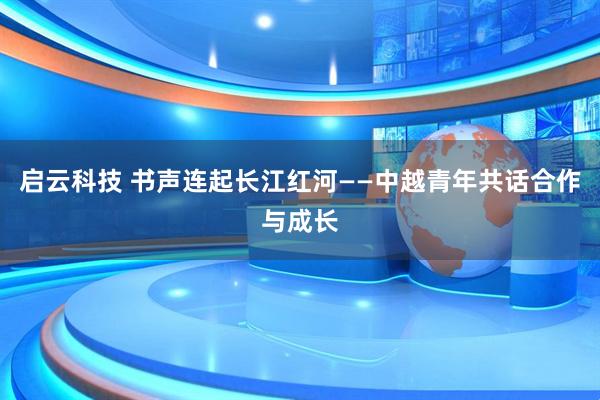 启云科技 书声连起长江红河——中越青年共话合作与成长