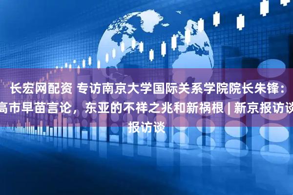 长宏网配资 专访南京大学国际关系学院院长朱锋：高市早苗言论，东亚的不祥之兆和新祸根 | 新京报访谈