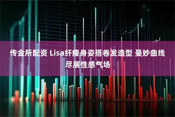 传金所配资 Lisa纤瘦身姿搭卷发造型 曼妙曲线尽展性感气场